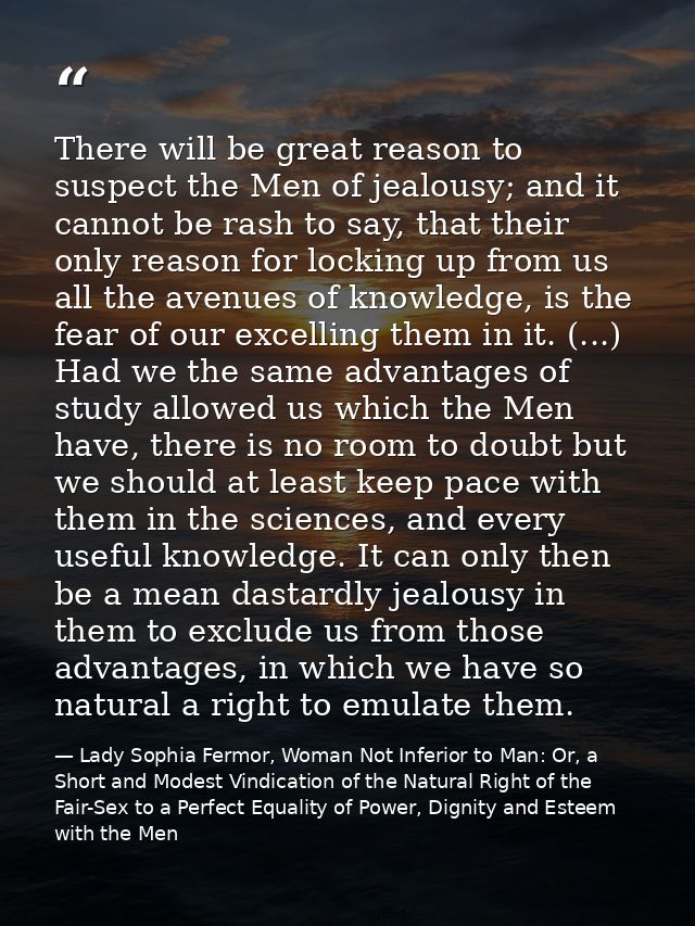 There will be great reason to suspect the Men of jealousy; and it cannot be rash to say, that their only reason for lock — Lady Sophia Fermor, Woman Not Inferior to Man: Or, a Short and Modest Vindication of the Natural Right of the Fair-Sex to a Perfect Equality of Power, Dignity and Esteem with the Men