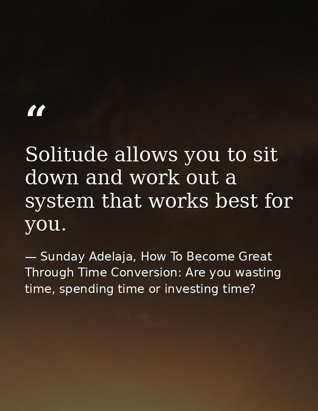 Solitude allows you to sit down and work out a system that works best for you. — Sunday Adelaja, How To Become Great Through Time Conversion: Are you wasting time, spending time or investing time?