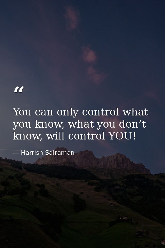 You can only control what you know, what you don’t know, will control YOU! — Harrish Sairaman