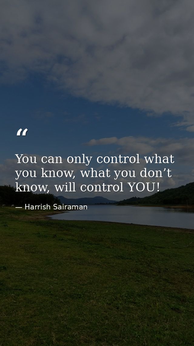 You can only control what you know, what you don’t know, will control YOU! — Harrish Sairaman