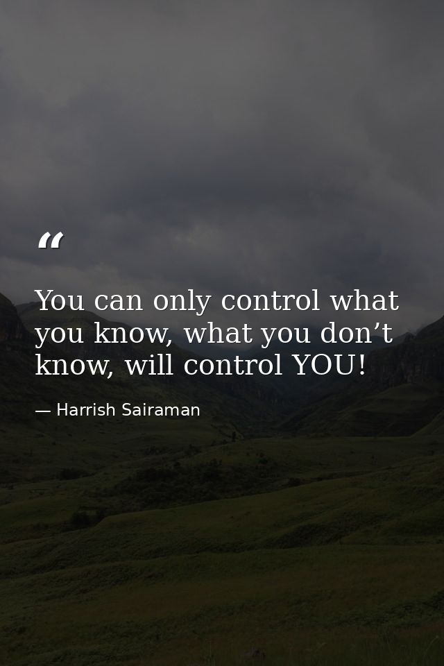 You can only control what you know, what you don’t know, will control YOU! — Harrish Sairaman