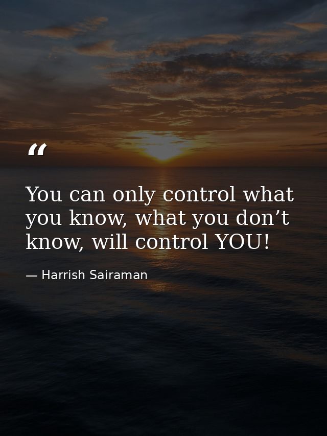 You can only control what you know, what you don’t know, will control YOU! — Harrish Sairaman