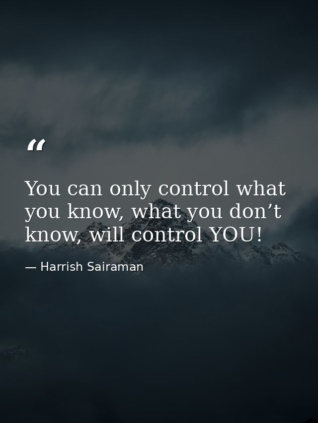 You can only control what you know, what you don’t know, will control YOU! — Harrish Sairaman