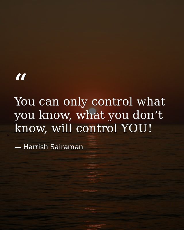 You can only control what you know, what you don’t know, will control YOU! — Harrish Sairaman