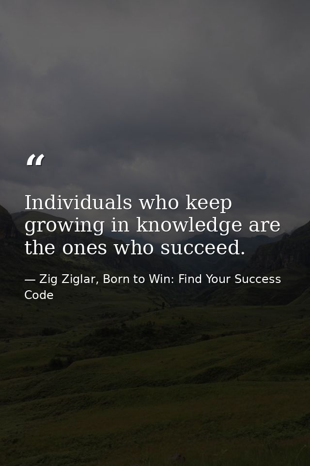 Individuals who keep growing in knowledge are the ones who succeed. — Zig Ziglar, Born to Win: Find Your Success Code