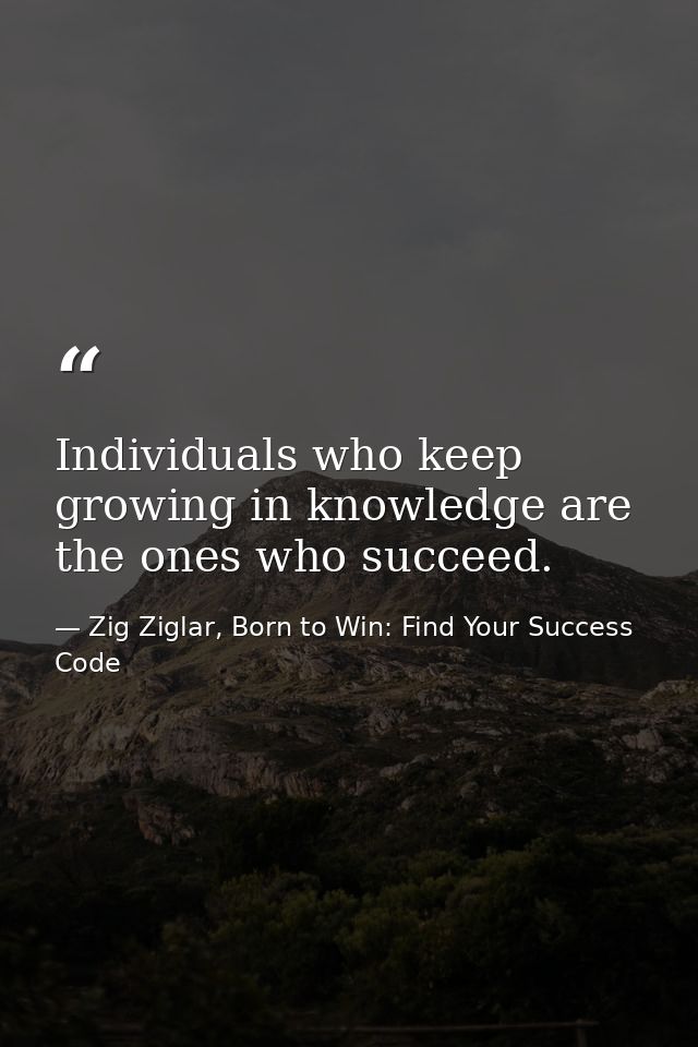 Individuals who keep growing in knowledge are the ones who succeed. — Zig Ziglar, Born to Win: Find Your Success Code