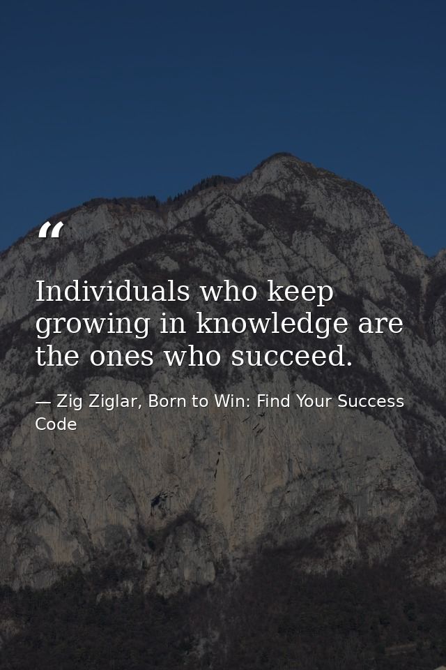 Individuals who keep growing in knowledge are the ones who succeed. — Zig Ziglar, Born to Win: Find Your Success Code