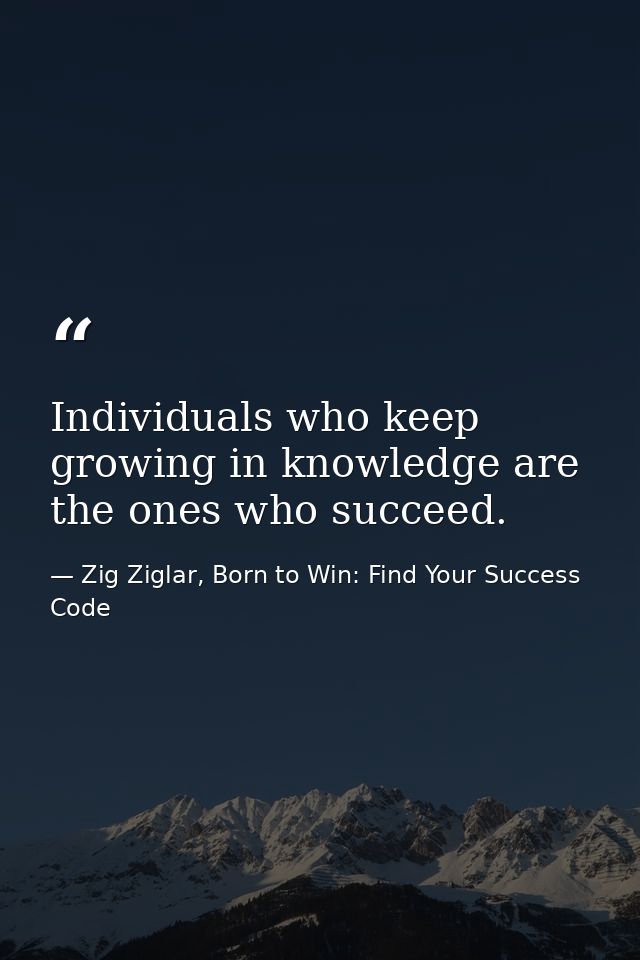 Individuals who keep growing in knowledge are the ones who succeed. — Zig Ziglar, Born to Win: Find Your Success Code
