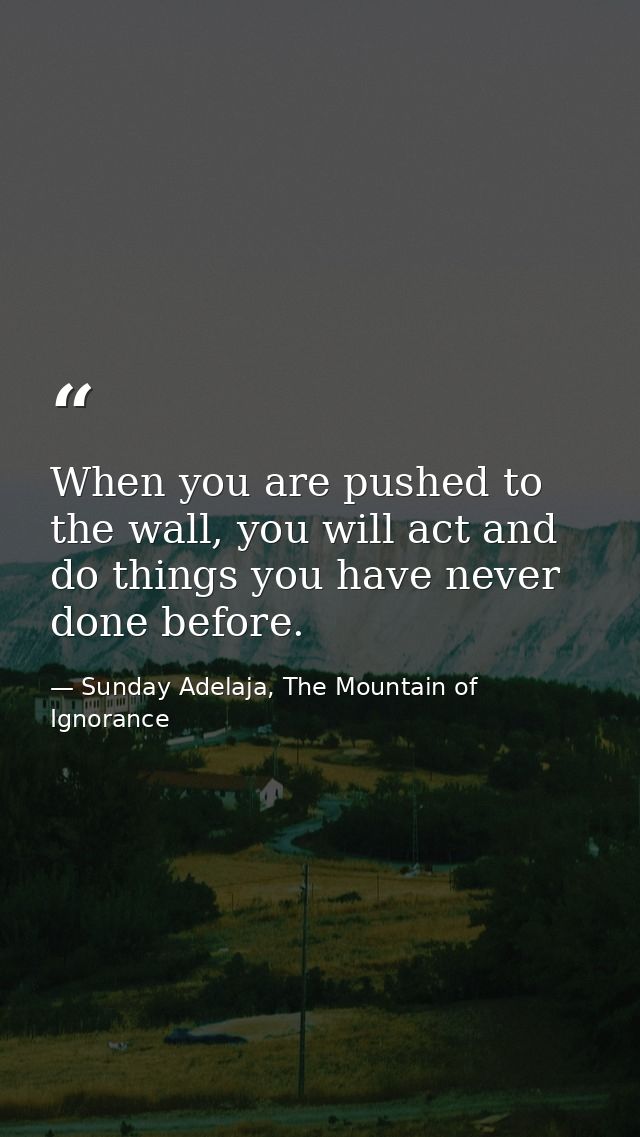 When you are pushed to the wall, you will act and do things you have never done before. — Sunday Adelaja, The Mountain of Ignorance
