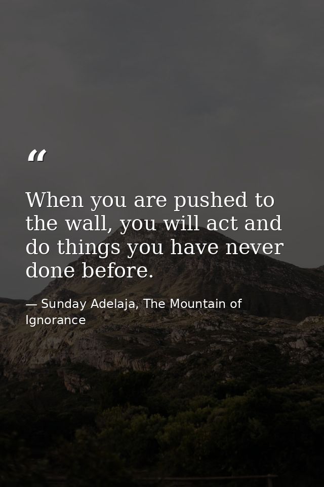 When you are pushed to the wall, you will act and do things you have never done before. — Sunday Adelaja, The Mountain of Ignorance