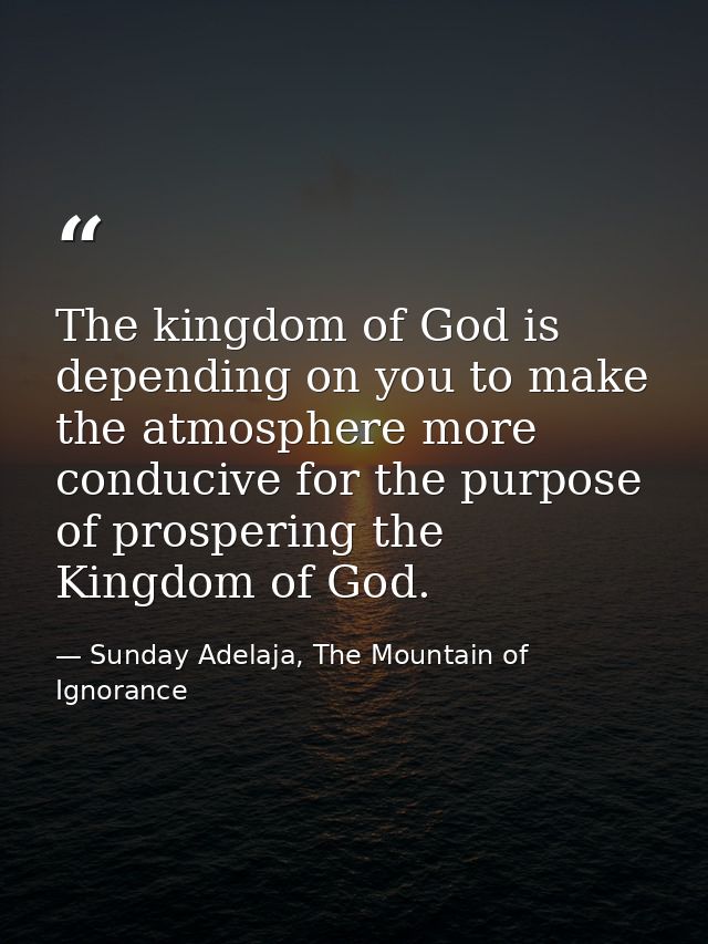The kingdom of God is depending on you to make the atmosphere more conducive for the purpose of prospering the Kingdom o — Sunday Adelaja, The Mountain of Ignorance