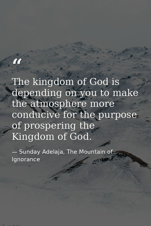 The kingdom of God is depending on you to make the atmosphere more conducive for the purpose of prospering the Kingdom o — Sunday Adelaja, The Mountain of Ignorance