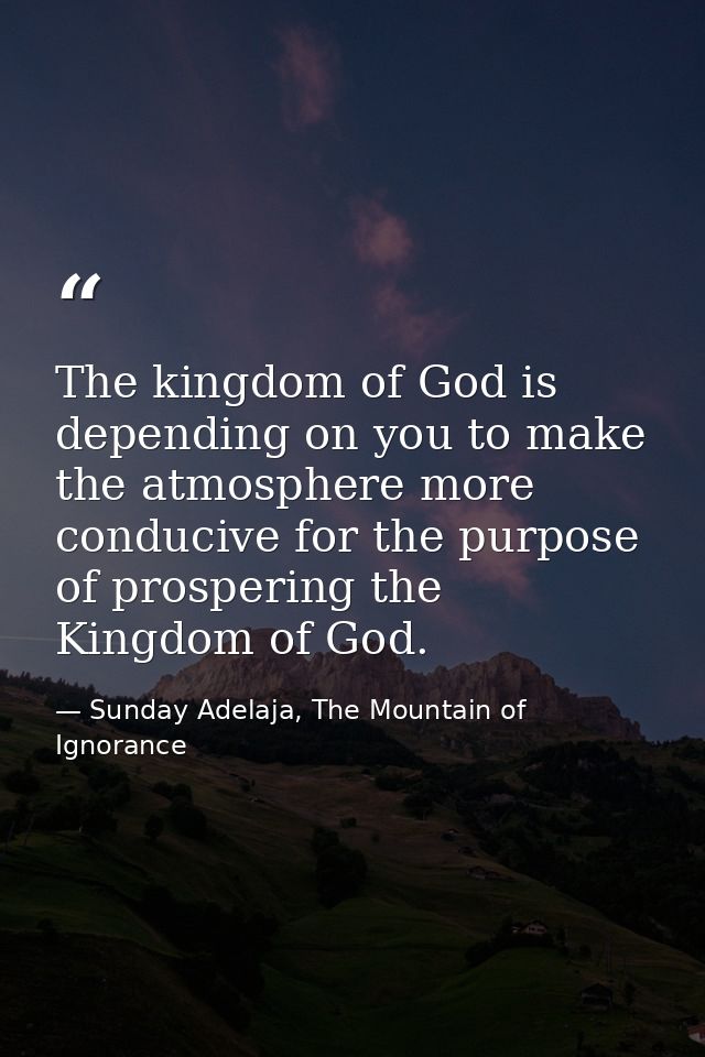 The kingdom of God is depending on you to make the atmosphere more conducive for the purpose of prospering the Kingdom o — Sunday Adelaja, The Mountain of Ignorance