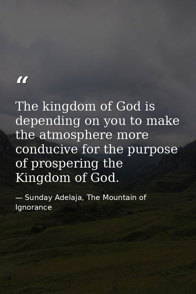 The kingdom of God is depending on you to make the atmosphere more conducive for the purpose of prospering the Kingdom o — Sunday Adelaja, The Mountain of Ignorance