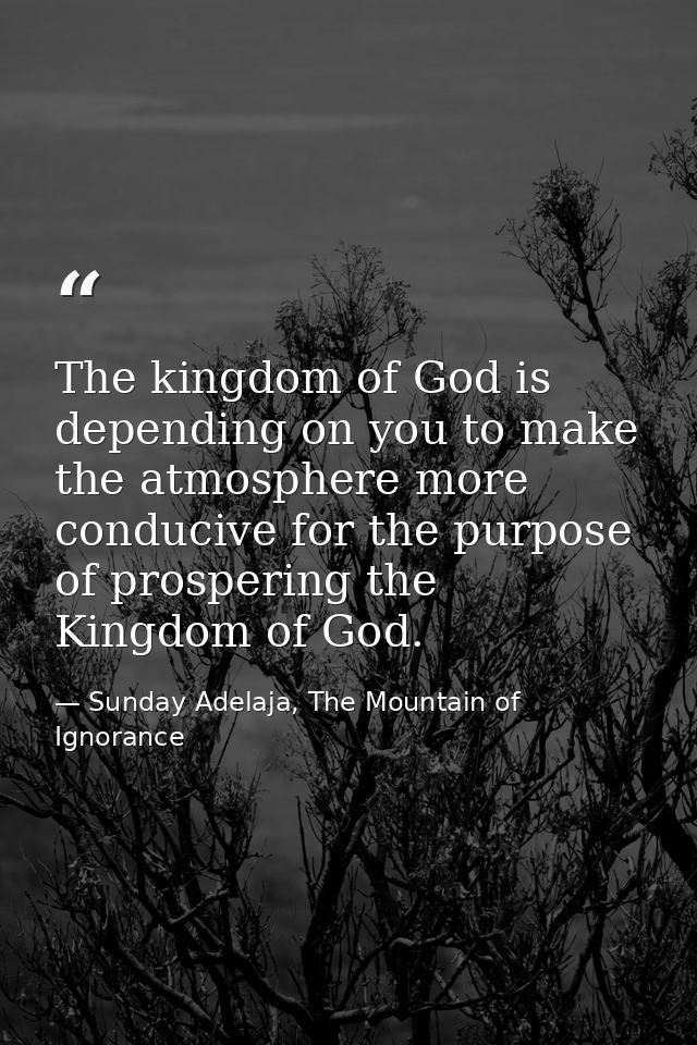 The kingdom of God is depending on you to make the atmosphere more conducive for the purpose of prospering the Kingdom o — Sunday Adelaja, The Mountain of Ignorance