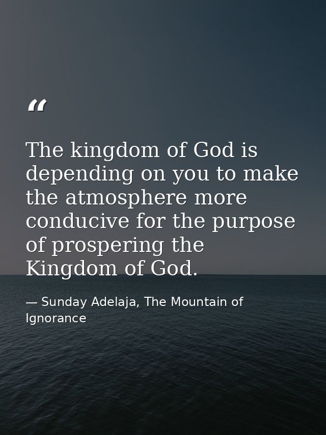 The kingdom of God is depending on you to make the atmosphere more conducive for the purpose of prospering the Kingdom o — Sunday Adelaja, The Mountain of Ignorance