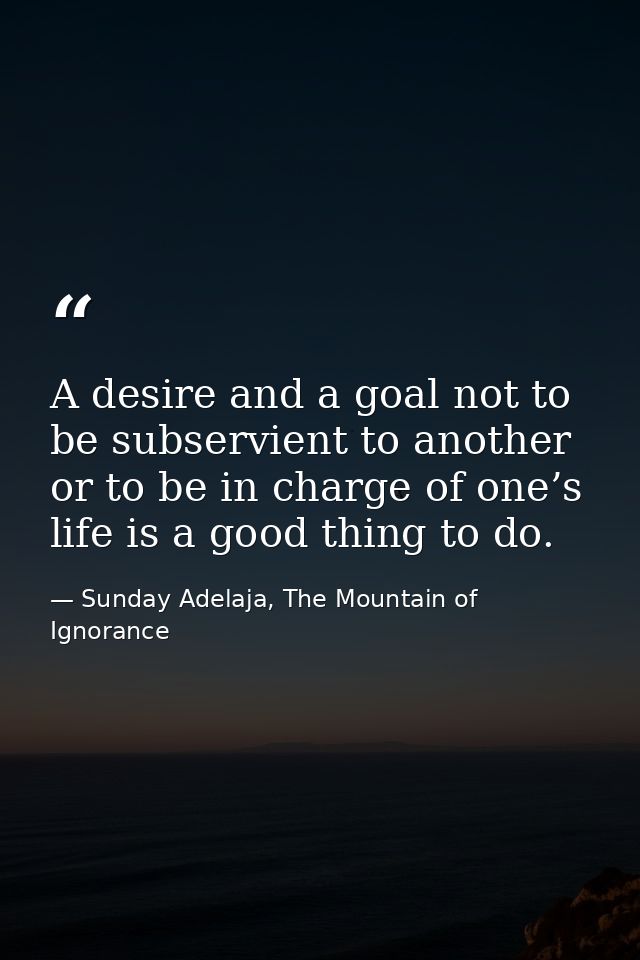 A desire and a goal not to be subservient to another or to be in charge of one’s life is a good thing to do. — Sunday Adelaja, The Mountain of Ignorance