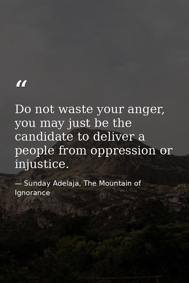 Do not waste your anger, you may just be the candidate to deliver a people from oppression or injustice. — Sunday Adelaja, The Mountain of Ignorance