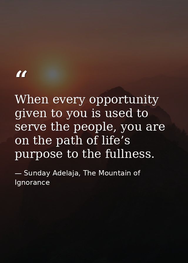 When every opportunity given to you is used to serve the people, you are on the path of life’s purpose to the fullness. — Sunday Adelaja, The Mountain of Ignorance