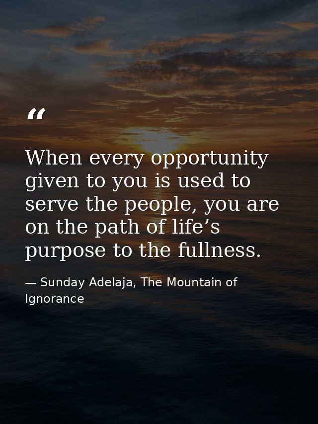 When every opportunity given to you is used to serve the people, you are on the path of life’s purpose to the fullness. — Sunday Adelaja, The Mountain of Ignorance