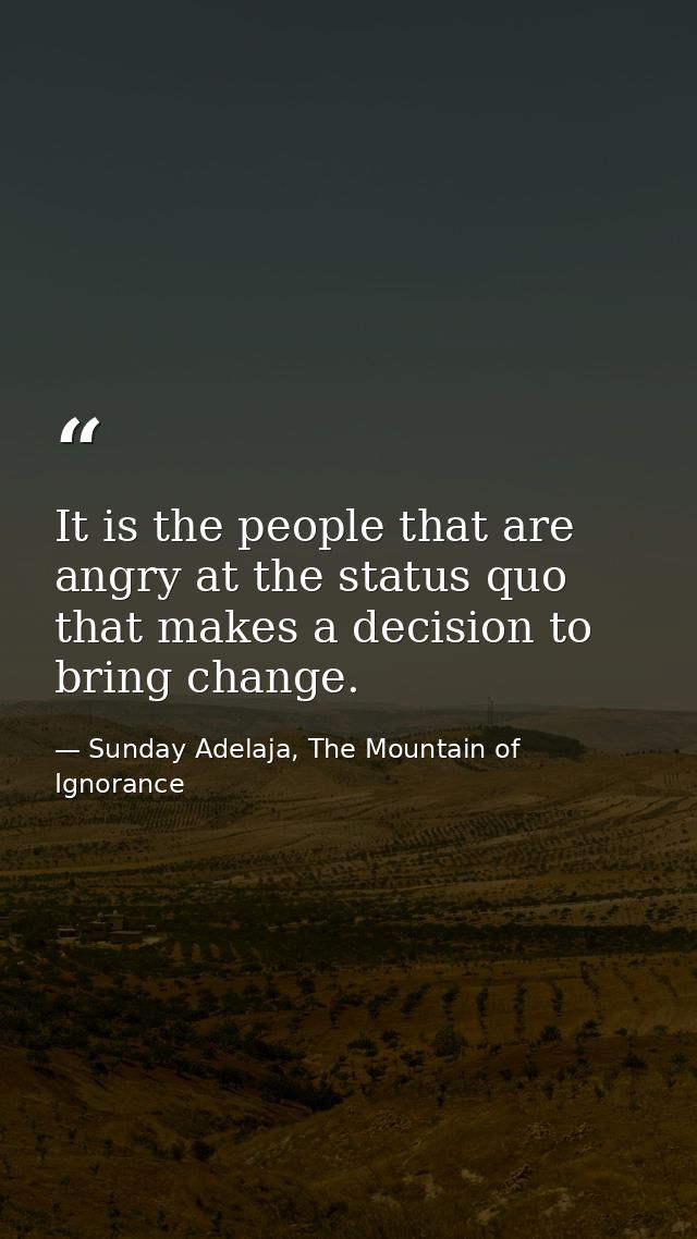 It is the people that are angry at the status quo that makes a decision to bring change. — Sunday Adelaja, The Mountain of Ignorance