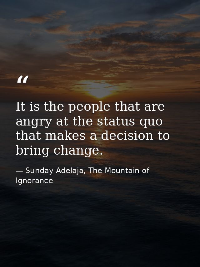 It is the people that are angry at the status quo that makes a decision to bring change. — Sunday Adelaja, The Mountain of Ignorance