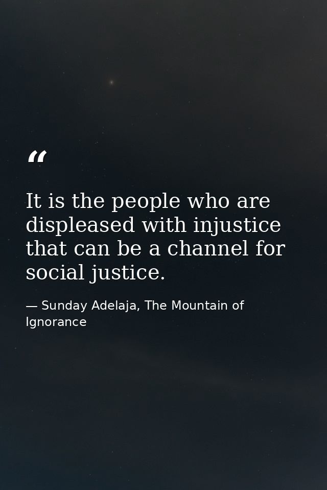 It is the people who are displeased with injustice that can be a channel for social justice. — Sunday Adelaja, The Mountain of Ignorance