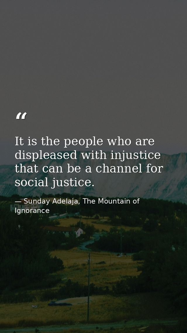It is the people who are displeased with injustice that can be a channel for social justice. — Sunday Adelaja, The Mountain of Ignorance