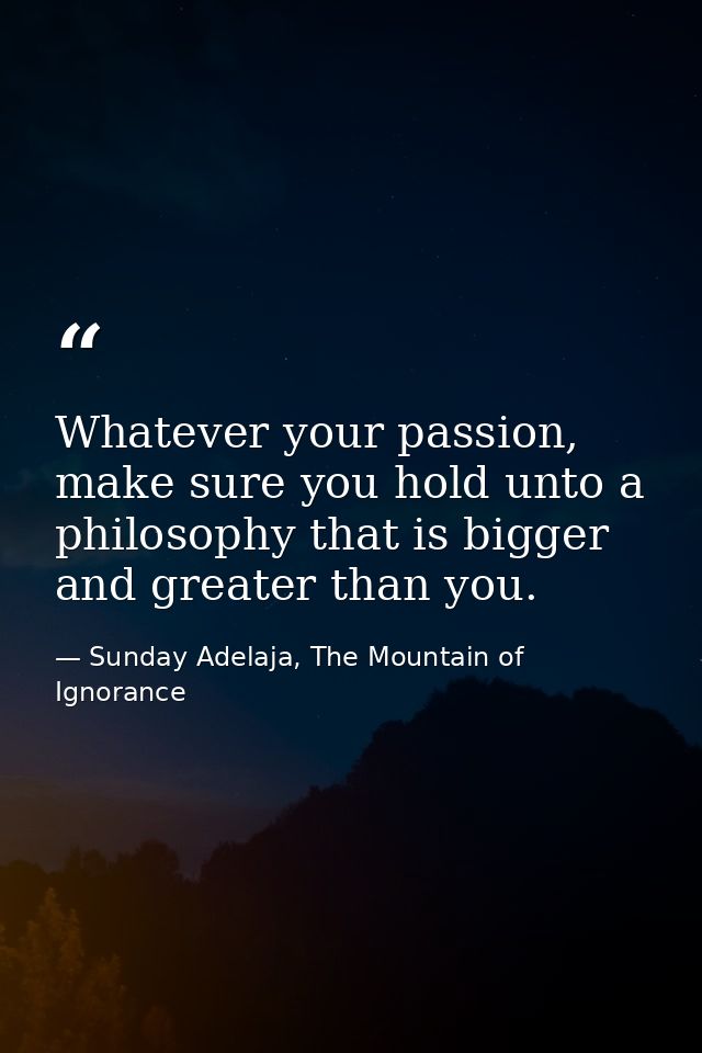 Whatever your passion, make sure you hold unto a philosophy that is bigger and greater than you. — Sunday Adelaja, The Mountain of Ignorance