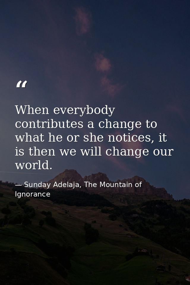 When everybody contributes a change to what he or she notices, it is then we will change our world. — Sunday Adelaja, The Mountain of Ignorance