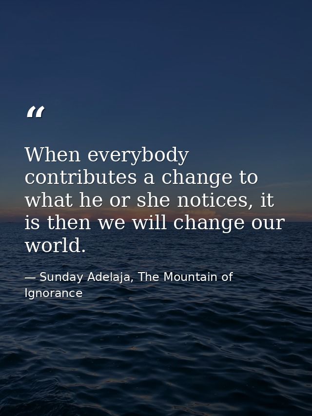 When everybody contributes a change to what he or she notices, it is then we will change our world. — Sunday Adelaja, The Mountain of Ignorance