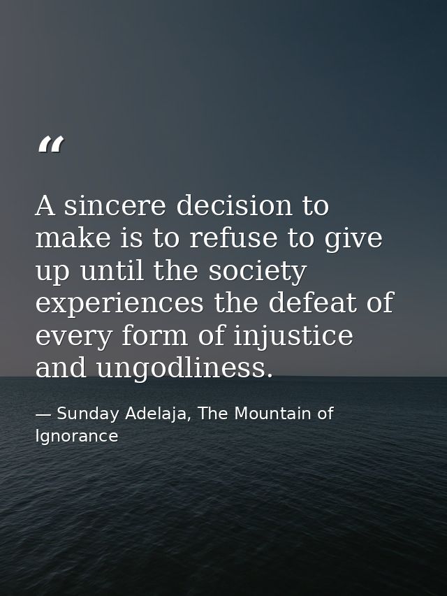 A sincere decision to make is to refuse to give up until the society experiences the defeat of every form of injustice a — Sunday Adelaja, The Mountain of Ignorance