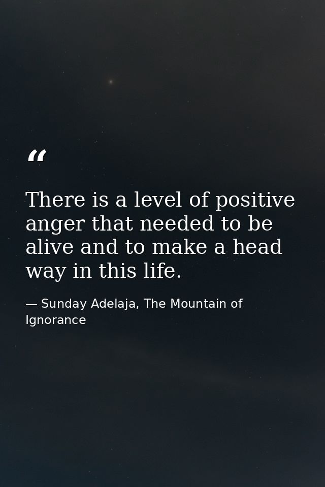 There is a level of positive anger that needed to be alive and to make a head way in this life. — Sunday Adelaja, The Mountain of Ignorance
