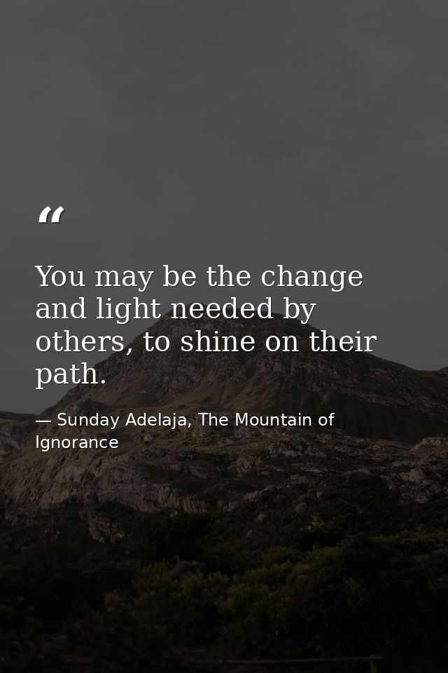 You may be the change and light needed by others, to shine on their path. — Sunday Adelaja, The Mountain of Ignorance