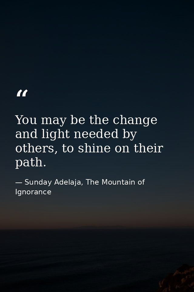 You may be the change and light needed by others, to shine on their path. — Sunday Adelaja, The Mountain of Ignorance