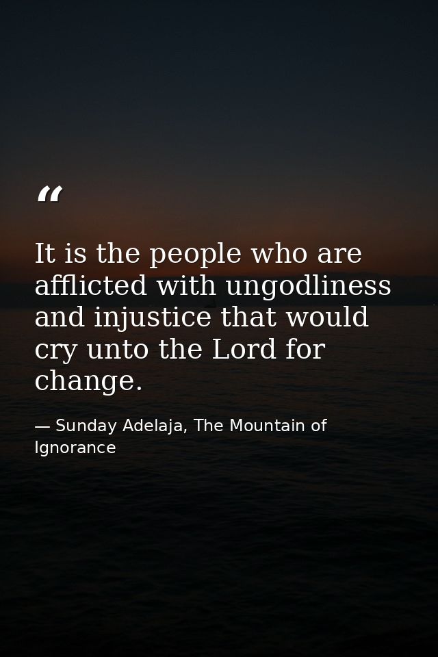 It is the people who are afflicted with ungodliness and injustice that would cry unto the Lord for change. — Sunday Adelaja, The Mountain of Ignorance