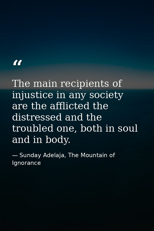 The main recipients of injustice in any society are the afflicted the distressed and the troubled one, both in soul and  — Sunday Adelaja, The Mountain of Ignorance