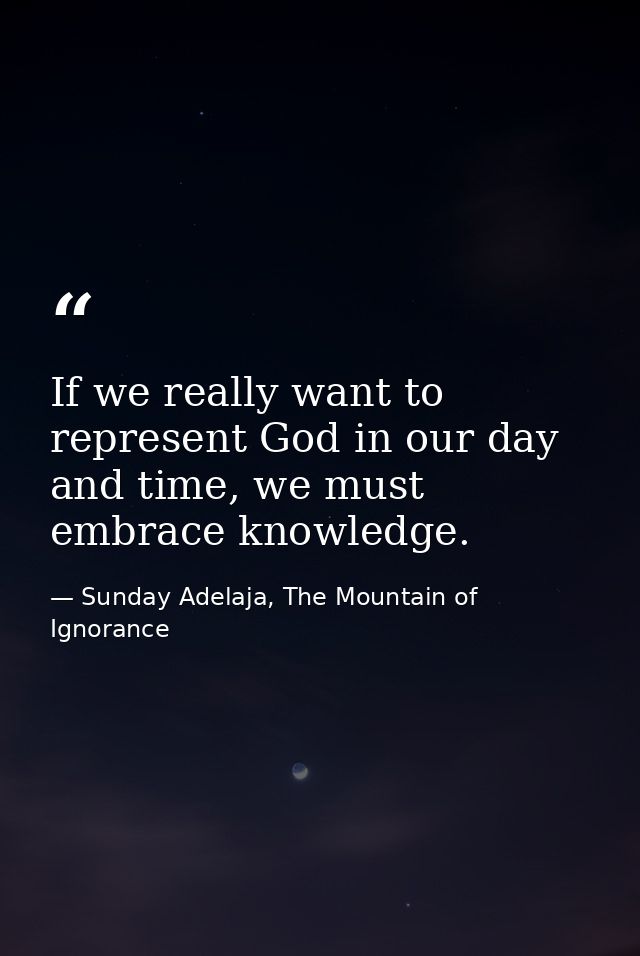 If we really want to represent God in our day and time, we must embrace knowledge. — Sunday Adelaja, The Mountain of Ignorance