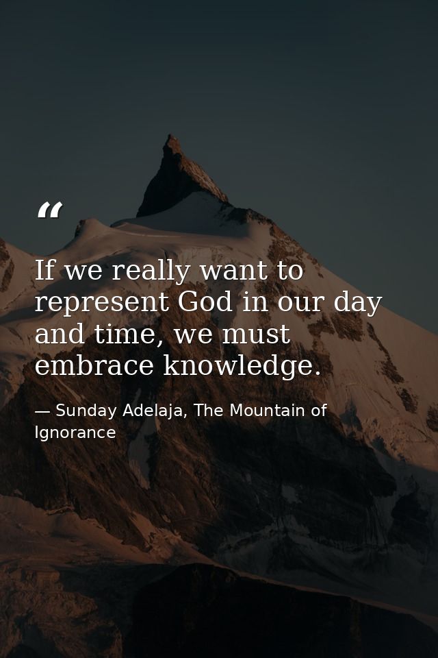 If we really want to represent God in our day and time, we must embrace knowledge. — Sunday Adelaja, The Mountain of Ignorance
