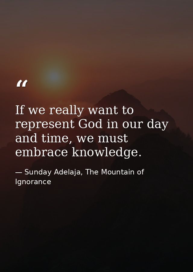 If we really want to represent God in our day and time, we must embrace knowledge. — Sunday Adelaja, The Mountain of Ignorance