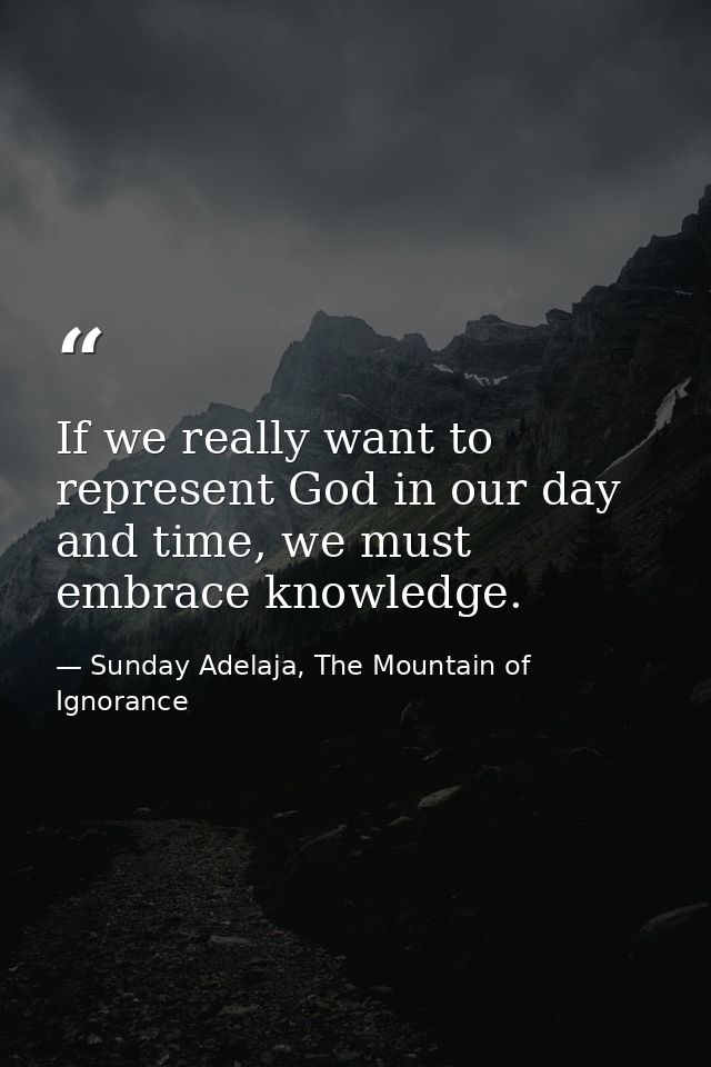 If we really want to represent God in our day and time, we must embrace knowledge. — Sunday Adelaja, The Mountain of Ignorance