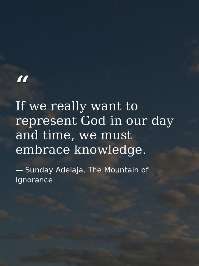 If we really want to represent God in our day and time, we must embrace knowledge. — Sunday Adelaja, The Mountain of Ignorance