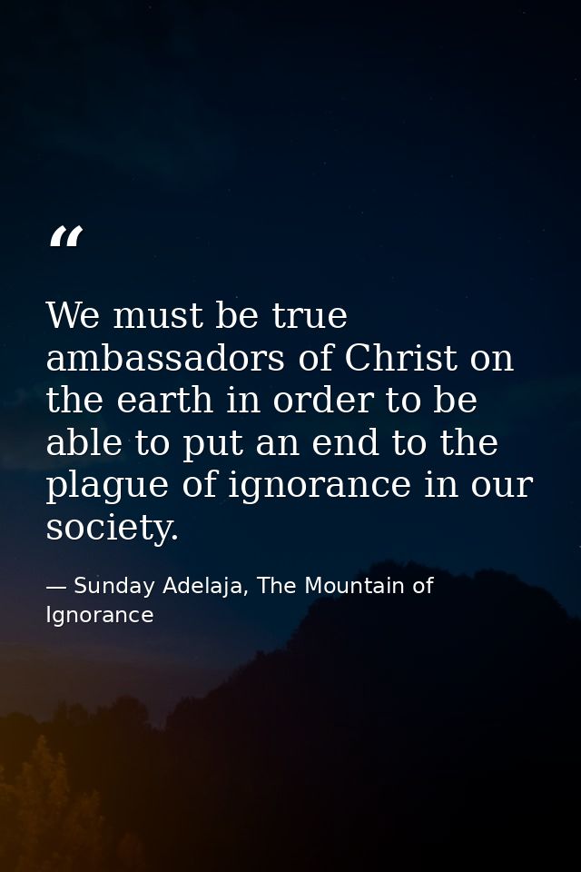 We must be true ambassadors of Christ on the earth in order to be able to put an end to the plague of ignorance in our s — Sunday Adelaja, The Mountain of Ignorance