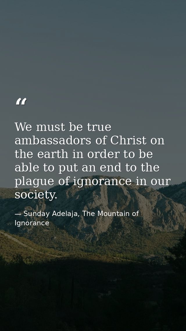 We must be true ambassadors of Christ on the earth in order to be able to put an end to the plague of ignorance in our s — Sunday Adelaja, The Mountain of Ignorance