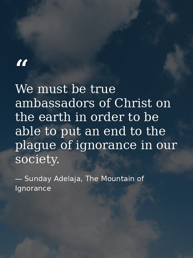 We must be true ambassadors of Christ on the earth in order to be able to put an end to the plague of ignorance in our s — Sunday Adelaja, The Mountain of Ignorance