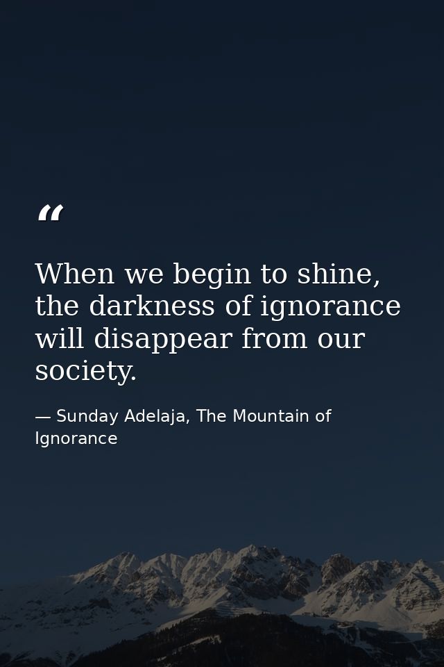 When we begin to shine, the darkness of ignorance will disappear from our society. — Sunday Adelaja, The Mountain of Ignorance