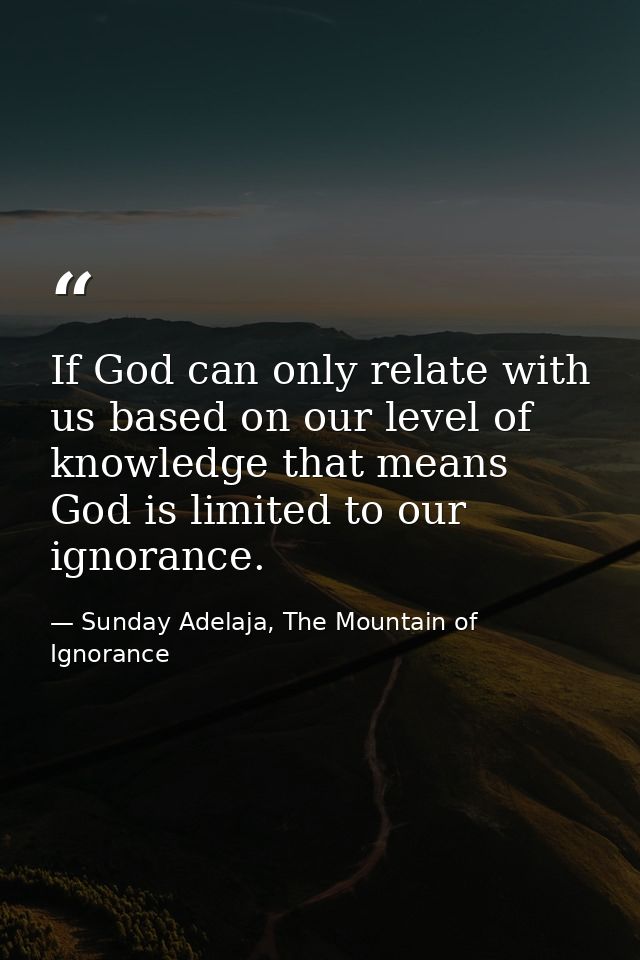 If God can only relate with us based on our level of knowledge that means God is limited to our ignorance. — Sunday Adelaja, The Mountain of Ignorance