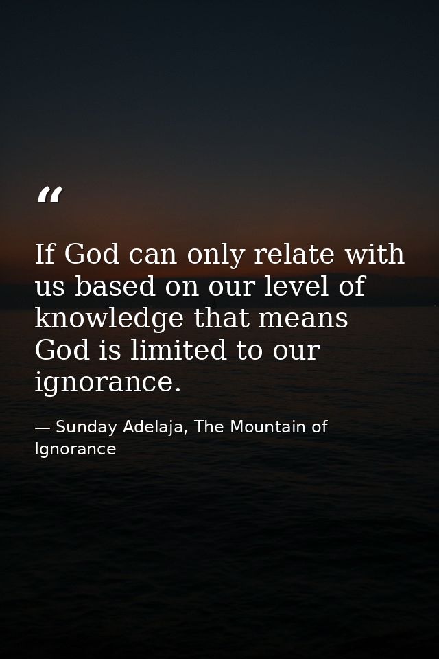 If God can only relate with us based on our level of knowledge that means God is limited to our ignorance. — Sunday Adelaja, The Mountain of Ignorance