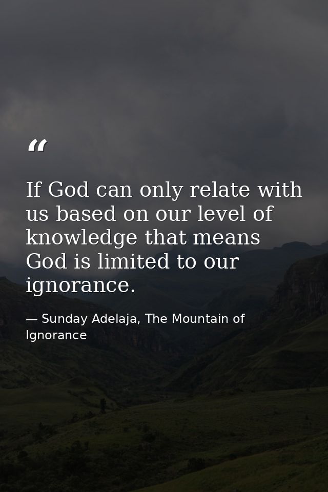 If God can only relate with us based on our level of knowledge that means God is limited to our ignorance. — Sunday Adelaja, The Mountain of Ignorance