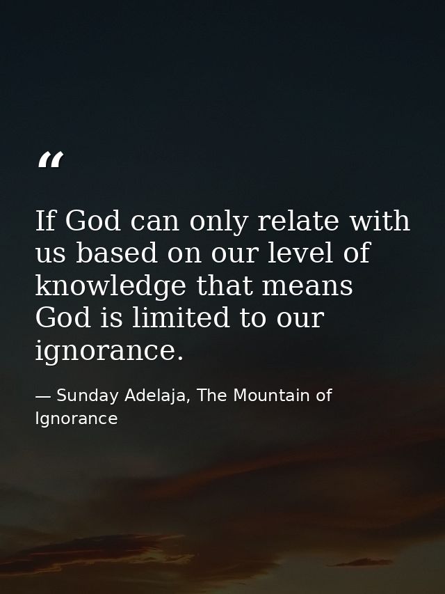 If God can only relate with us based on our level of knowledge that means God is limited to our ignorance. — Sunday Adelaja, The Mountain of Ignorance
